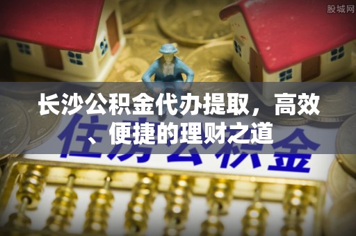 井研长沙公积金代办提取，高效、便捷的理财之道