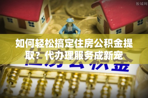 井研如何轻松搞定住房公积金提取？代办理服务成新宠