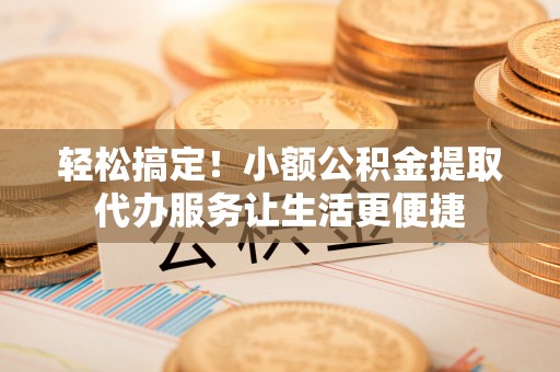 井研轻松搞定！小额公积金提取代办服务让生活更便捷