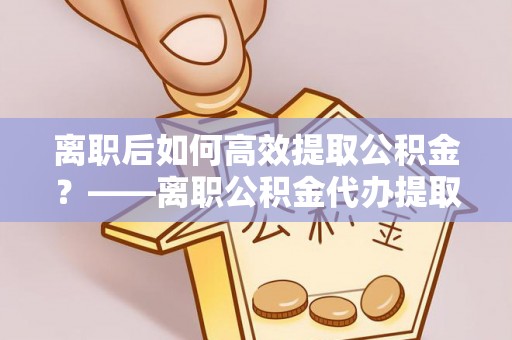 井研离职后如何高效提取公积金？——离职公积金代办提取全流程解析