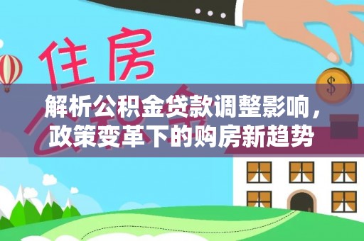 井研解析公积金贷款调整影响，政策变革下的购房新趋势