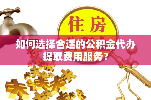 井研如何选择合适的公积金代办提取费用服务？