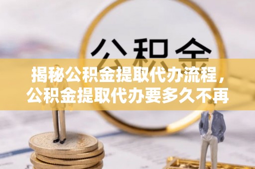 井研揭秘公积金提取代办流程，公积金提取代办要多久不再迷茫