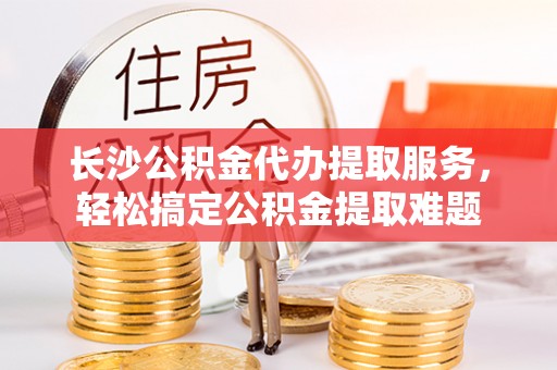 井研长沙公积金代办提取服务，轻松搞定公积金提取难题