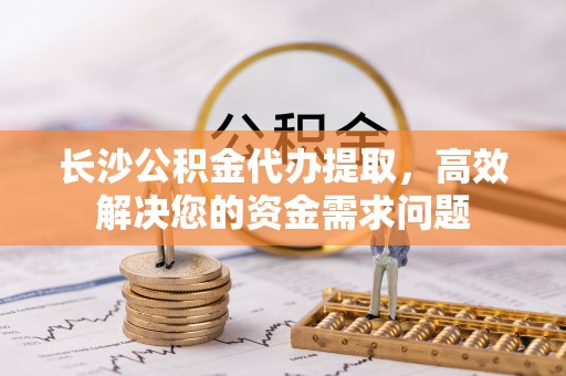 井研长沙公积金代办提取，高效解决您的资金需求问题