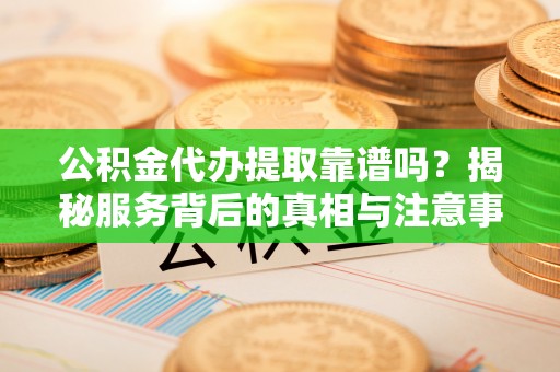 井研公积金代办提取靠谱吗？揭秘服务背后的真相与注意事项
