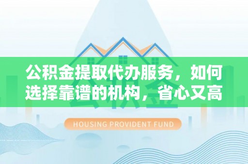 井研公积金提取代办服务，如何选择靠谱的机构，省心又高效