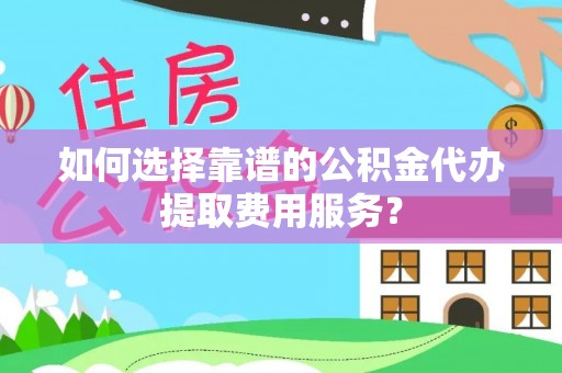 井研如何选择靠谱的公积金代办提取费用服务？