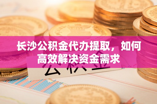 井研长沙公积金代办提取，如何高效解决资金需求