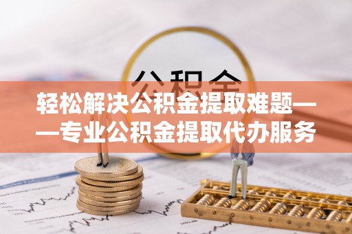 井研轻松解决公积金提取难题——专业公积金提取代办服务详解