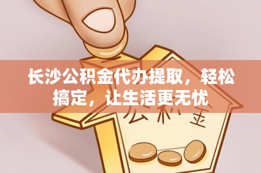 井研长沙公积金代办提取，轻松搞定，让生活更无忧