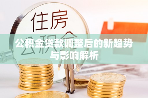 井研公积金贷款调整后的新趋势与影响解析