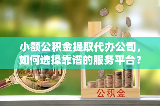 井研小额公积金提取代办公司，如何选择靠谱的服务平台？