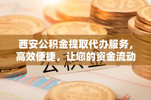 井研西安公积金提取代办服务，高效便捷，让您的资金流动更灵活