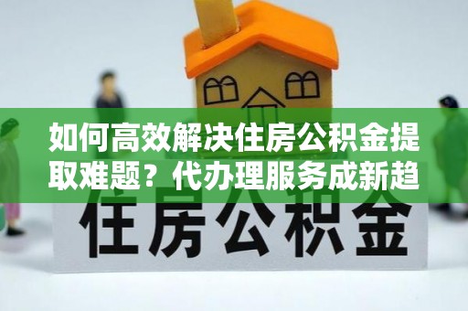 井研如何高效解决住房公积金提取难题？代办理服务成新趋势