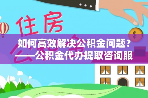 井研如何高效解决公积金问题？——公积金代办提取咨询服务指南