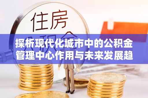 井研探析现代化城市中的公积金管理中心作用与未来发展趋势