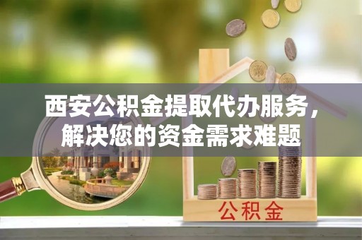 井研西安公积金提取代办服务，解决您的资金需求难题
