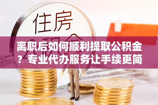 井研离职后如何顺利提取公积金？专业代办服务让手续更简单