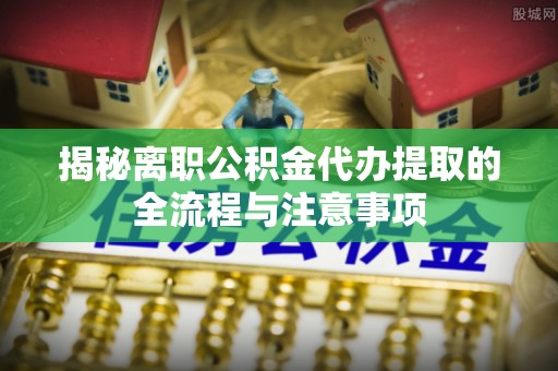 井研揭秘离职公积金代办提取的全流程与注意事项