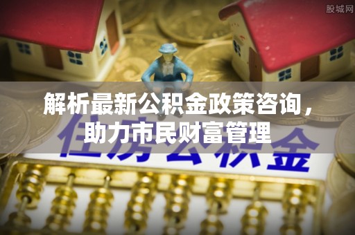 井研解析最新公积金政策咨询，助力市民财富管理