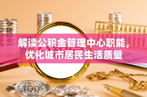 井研解读公积金管理中心职能，优化城市居民生活质量