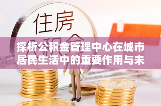 井研探析公积金管理中心在城市居民生活中的重要作用与未来发展趋势