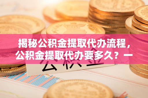 井研揭秘公积金提取代办流程，公积金提取代办要多久？一文读懂