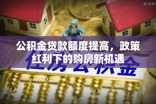 井研公积金贷款额度提高，政策红利下的购房新机遇