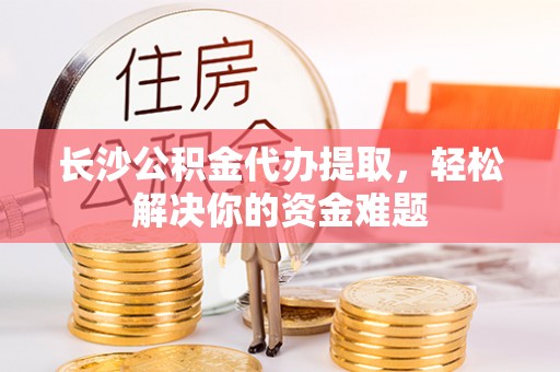 井研长沙公积金代办提取，轻松解决你的资金难题