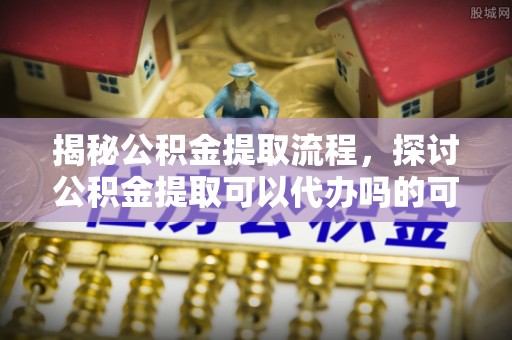 井研揭秘公积金提取流程，探讨公积金提取可以代办吗的可行性与注意事项