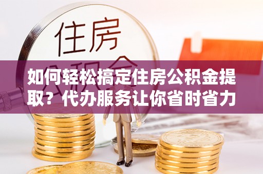 井研如何轻松搞定住房公积金提取？代办服务让你省时省力