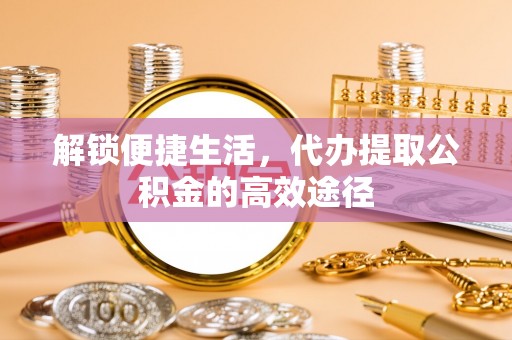 井研解锁便捷生活，代办提取公积金的高效途径