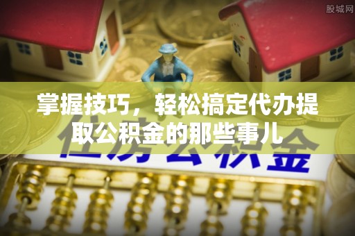 井研掌握技巧，轻松搞定代办提取公积金的那些事儿