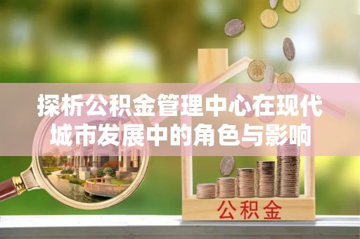 井研探析公积金管理中心在现代城市发展中的角色与影响