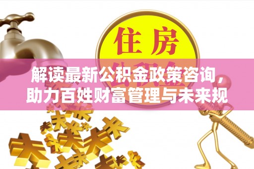 井研解读最新公积金政策咨询，助力百姓财富管理与未来规划