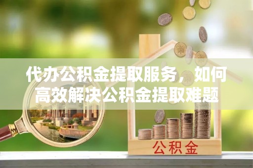 井研代办公积金提取服务，如何高效解决公积金提取难题