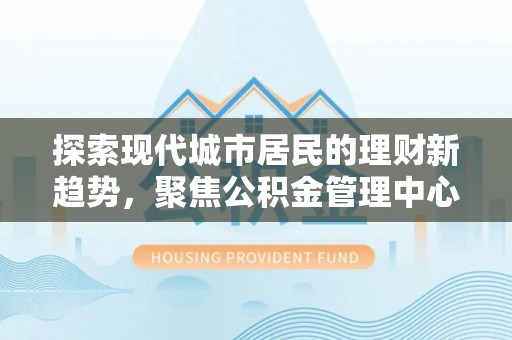 井研探索现代城市居民的理财新趋势，聚焦公积金管理中心的服务创新