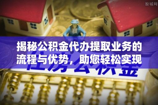 井研揭秘公积金代办提取业务的流程与优势，助您轻松实现资金利用最大化