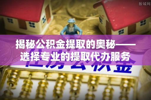 井研揭秘公积金提取的奥秘——选择专业的提取代办服务