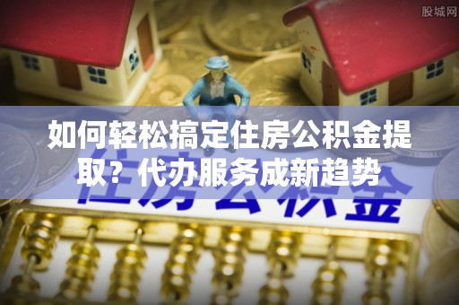 井研如何轻松搞定住房公积金提取？代办服务成新趋势