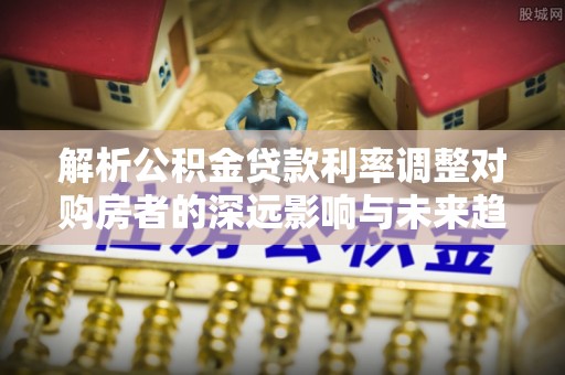 井研解析公积金贷款利率调整对购房者的深远影响与未来趋势