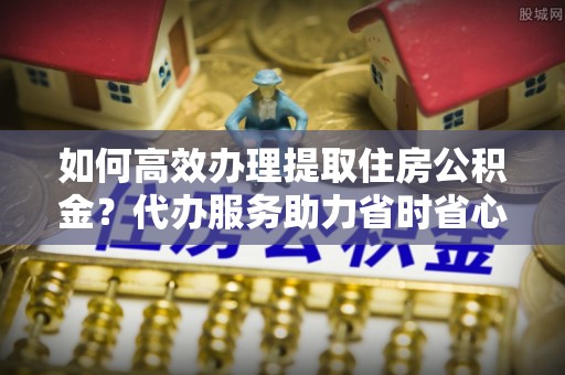 井研如何高效办理提取住房公积金？代办服务助力省时省心