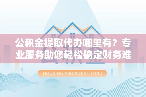 井研公积金提取代办哪里有？专业服务助您轻松搞定财务难题