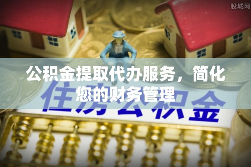 井研公积金提取代办服务，简化您的财务管理