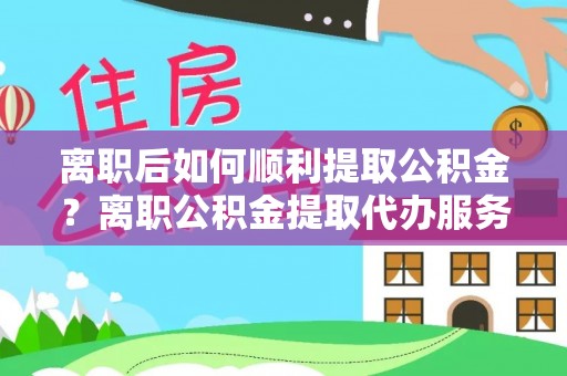 井研离职后如何顺利提取公积金？离职公积金提取代办服务全解析