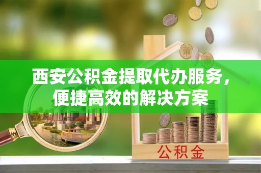井研西安公积金提取代办服务，便捷高效的解决方案