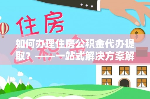 井研如何办理住房公积金代办提取？——一站式解决方案解析