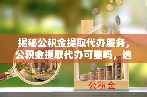 井研揭秘公积金提取代办服务，公积金提取代办可靠吗，选择需谨慎
