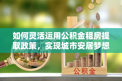 井研如何灵活运用公积金租房提取政策，实现城市安居梦想
